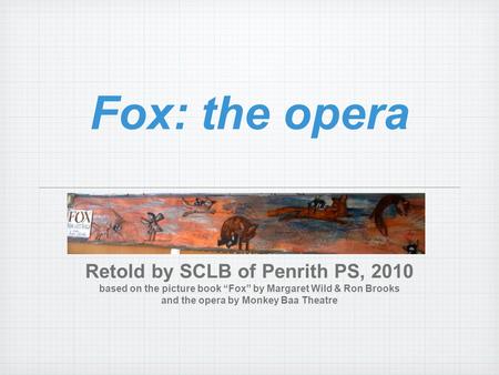 Fox: the opera Retold by SCLB of Penrith PS, 2010 based on the picture book “Fox” by Margaret Wild & Ron Brooks and the opera by Monkey Baa Theatre.