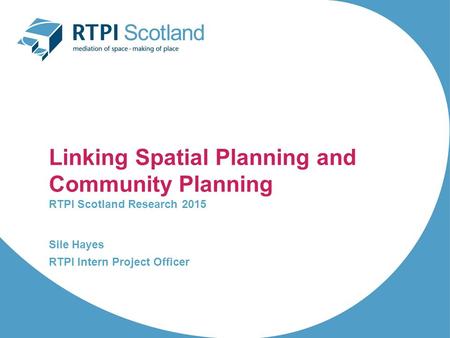 Linking Spatial Planning and Community Planning RTPI Scotland Research 2015 Sile Hayes RTPI Intern Project Officer.