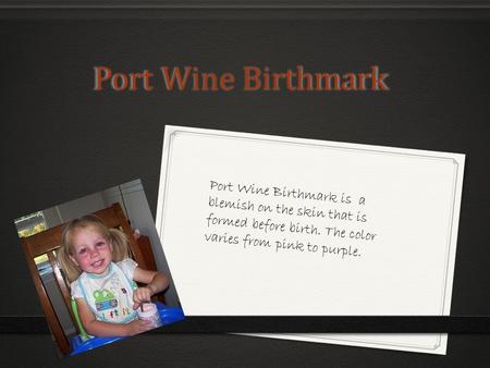 Port Wine Birthmark Port Wine Birthmark Port Wine Birthmark is a blemish on the skin that is formed before birth. The color varies from pink to purple.