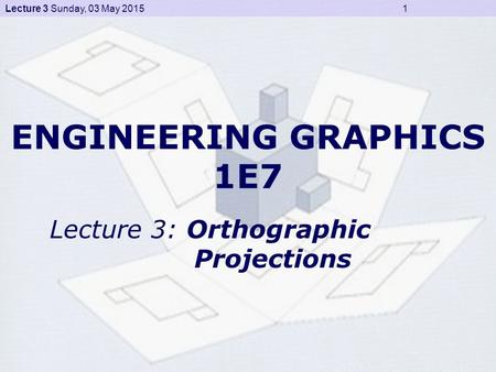 Lecture 3 Sunday, 03 May 2015 1 ENGINEERING GRAPHICS 1E7 Lecture 3: Orthographic Projections.