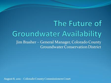 Jim Brasher – General Manager, Colorado County Groundwater Conservation District August 8, 2011 – Colorado County Commissioners Court.