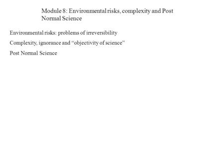 Module 8: Environmental risks, complexity and Post Normal Science Environmental risks: problems of irreversibility Complexity, ignorance and “objectivity.