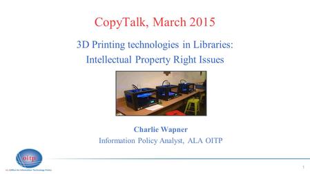 1 CopyTalk, March 2015 3D Printing technologies in Libraries: Intellectual Property Right Issues Charlie Wapner Information Policy Analyst, ALA OITP.