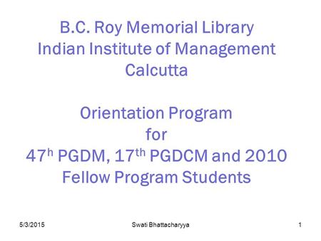 5/3/2015Swati Bhattacharyya1 B.C. Roy Memorial Library Indian Institute of Management Calcutta Orientation Program for 47 h PGDM, 17 th PGDCM and 2010.