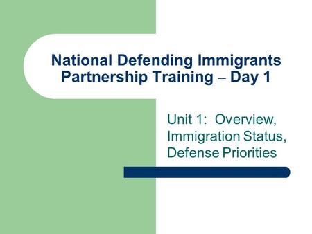 National Defending Immigrants Partnership Training – Day 1 Unit 1: Overview, Immigration Status, Defense Priorities.