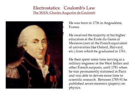 Electrostatics: Coulomb’s Law The MAN: Charles Augustin de Coulomb He was born in 1736 in Angoulême, France. He received the majority of his higher education.