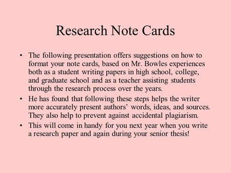 Research Note Cards The following presentation offers suggestions on how to format your note cards, based on Mr. Bowles experiences both as a student writing.