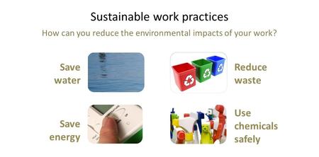 Sustainable work practices How can you reduce the environmental impacts of your work? Save water Save energy Reduce waste Use chemicals safely.