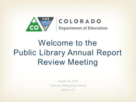Welcome to the Public Library Annual Report Review Meeting August 26, 2014 Colorado Talking Book Library Denver, CO.