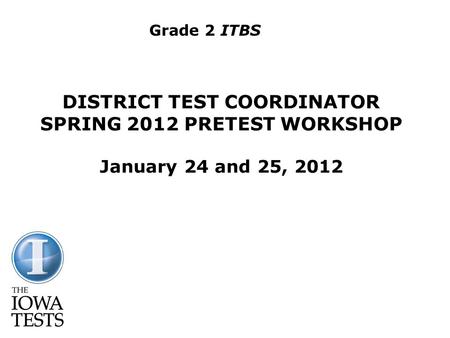 DISTRICT TEST COORDINATOR SPRING 2012 PRETEST WORKSHOP January 24 and 25, 2012 Grade 2 ITBS.