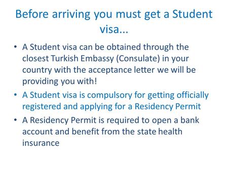 Before arriving you must get a Student visa... A Student visa can be obtained through the closest Turkish Embassy (Consulate) in your country with the.
