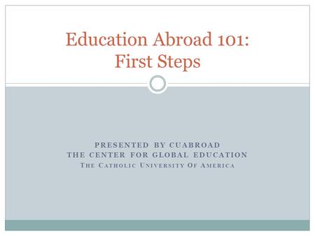 PRESENTED BY CUABROAD THE CENTER FOR GLOBAL EDUCATION T HE C ATHOLIC U NIVERSITY O F A MERICA Education Abroad 101: First Steps.