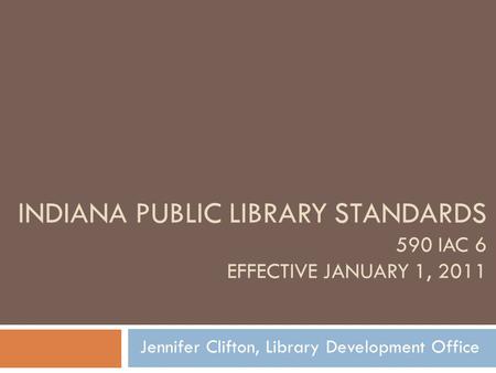 INDIANA PUBLIC LIBRARY STANDARDS 590 IAC 6 EFFECTIVE JANUARY 1, 2011 Jennifer Clifton, Library Development Office.