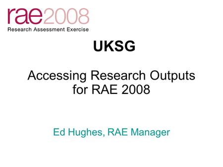 Accessing Research Outputs for RAE 2008 UKSG Ed Hughes, RAE Manager.