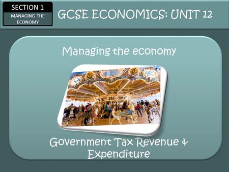 SECTION 1 MANAGING THE ECONOMY Managing the economy GCSE ECONOMICS: UNIT 12 Government Tax Revenue & Expenditure.
