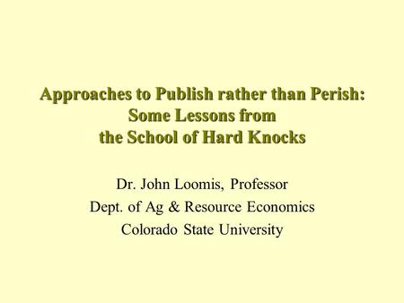 Approaches to Publish rather than Perish: Some Lessons from the School of Hard Knocks Dr. John Loomis, Professor Dept. of Ag & Resource Economics Colorado.