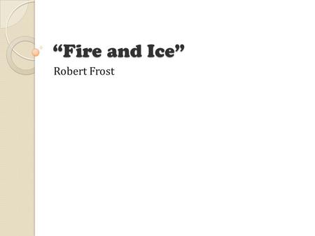 “Fire and Ice” Robert Frost. The Poem Some say the world will end in fire, Some say in ice. From what I've tasted of desire I hold with those who favor.