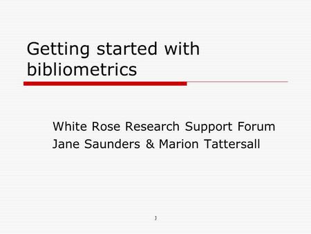 Getting started with bibliometrics White Rose Research Support Forum Jane Saunders & Marion Tattersall J.