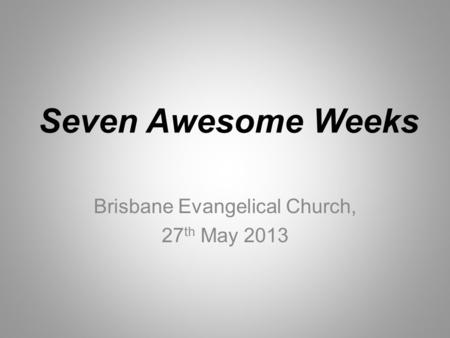 Seven Awesome Weeks Brisbane Evangelical Church, 27 th May 2013.