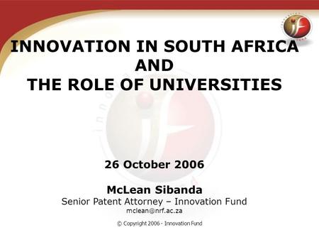 © Copyright 2006 - Innovation Fund INNOVATION IN SOUTH AFRICA AND THE ROLE OF UNIVERSITIES 26 October 2006 McLean Sibanda Senior Patent Attorney – Innovation.
