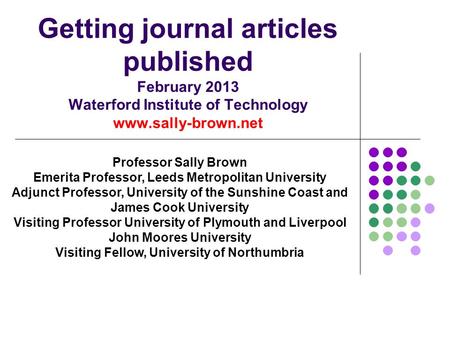 Getting journal articles published February 2013 Waterford Institute of Technology www.sally-brown.net Professor Sally Brown Emerita Professor, Leeds Metropolitan.