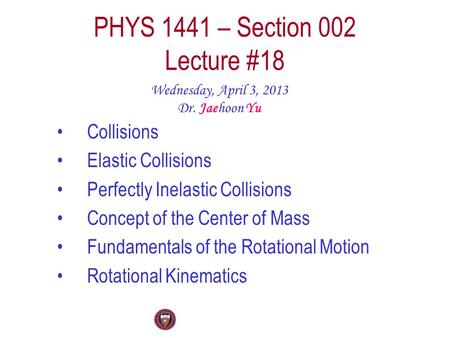 PHYS 1441 – Section 002 Lecture #18 Wednesday, April 3, 2013 Dr. Jaehoon Yu Collisions Elastic Collisions Perfectly Inelastic Collisions Concept of the.