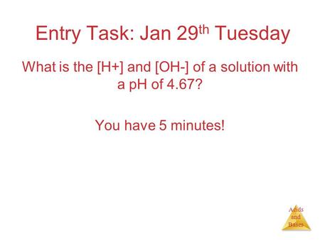 Acids and Bases Entry Task: Jan 29 th Tuesday What is the [H+] and [OH-] of a solution with a pH of 4.67? You have 5 minutes!