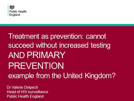 Treatment as prevention: cannot succeed without increased testing AND PRIMARY PREVENTION example from the United Kingdom? Dr Valerie Delpech Head of HIV.