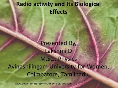 Radio activity and Its Biological Effects Presented By, Lakshmi D M.Sc., Physics Avinashilingam University for Women, Coimbatore, Tamilnadu. www.powerpointpresentationon.blogspot.com.