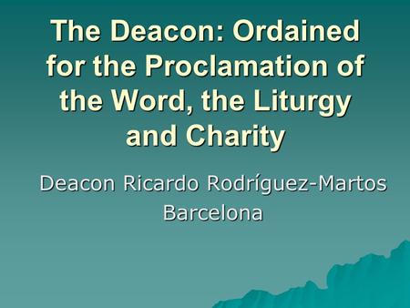 The Deacon: Ordained for the Proclamation of the Word, the Liturgy and Charity Deacon Ricardo Rodríguez-Martos Barcelona.
