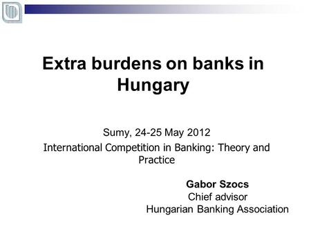 Extra burdens on banks in Hungary Sumy, 24-25 May 2012 International Competition in Banking: Theory and Practice Gabor Szocs Chief advisor Hungarian Banking.