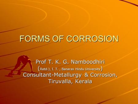 FORMS OF CORROSION Prof T. K. G. Namboodhiri ( Retd.), I. T., Banaras Hindu University ) Consultant-Metallurgy & Corrosion, Tiruvalla, Kerala.