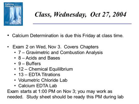 ______________________________________ Class, Wednesday, Oct 27, 2004 Calcium Determination is due this Friday at class time. Exam 2 on Wed, Nov 3. Covers.