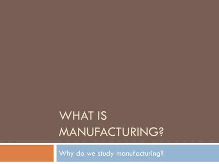 WHAT IS MANUFACTURING? Why do we study manufacturing?