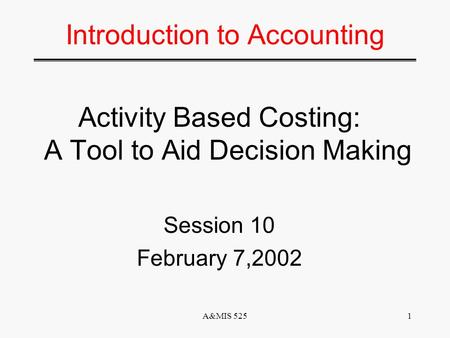 A&MIS 5251 Introduction to Accounting Activity Based Costing: A Tool to Aid Decision Making Session 10 February 7,2002.