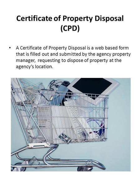 Certificate of Property Disposal (CPD) A Certificate of Property Disposal is a web based form that is filled out and submitted by the agency property manager,