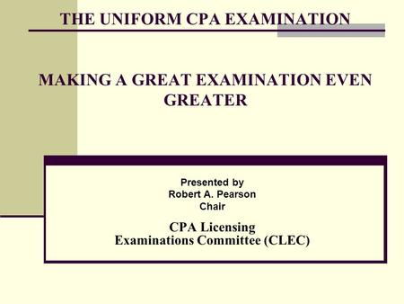 THE UNIFORM CPA EXAMINATION MAKING A GREAT EXAMINATION EVEN GREATER Presented by Robert A. Pearson Chair CPA Licensing Examinations Committee (CLEC)