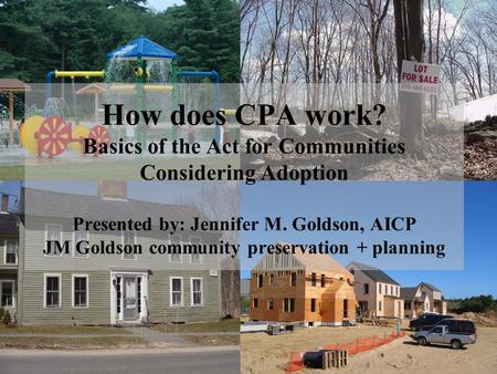 How does CPA work? Basics of the Act for Communities Considering Adoption Presented by: Jennifer M. Goldson, AICP JM Goldson community preservation + planning.