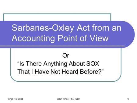 Sept. 16, 2004 John White, PhD, CPA 1 Sarbanes-Oxley Act from an Accounting Point of View Or “Is There Anything About SOX That I Have Not Heard Before?”