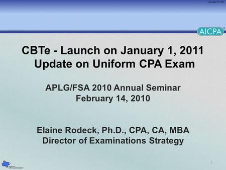 1 CBTe - Launch on January 1, 2011 Update on Uniform CPA Exam APLG/FSA 2010 Annual Seminar February 14, 2010 Elaine Rodeck, Ph.D., CPA, CA, MBA Director.