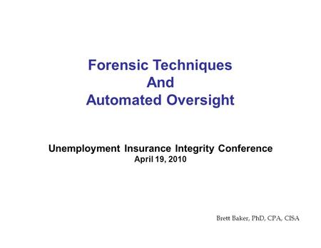 Unemployment Insurance Integrity Conference April 19, 2010 Forensic Techniques And Automated Oversight Brett Baker, PhD, CPA, CISA.