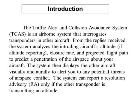 Introduction The Traffic Alert and Collision Avoidance System (TCAS) is an airborne system that interrogates transponders in other aircraft. From the replies.