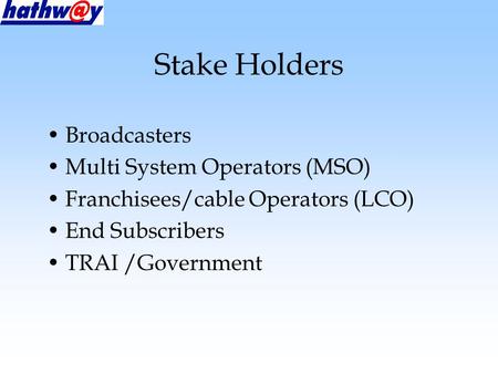Stake Holders Broadcasters Multi System Operators (MSO) Franchisees/cable Operators (LCO) End Subscribers TRAI /Government.