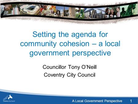 1 A Local Government Perspective Setting the agenda for community cohesion – a local government perspective Councillor Tony O’Neill Coventry City Council.