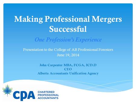 Making Professional Mergers Successful Presentation to the College of AB Professional Foresters June 19, 2014 John Carpenter MBA, FCGA, ICD.D CEO Alberta.
