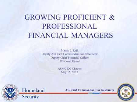 Homeland Security Assistant Commandant for Resources GROWING PROFICIENT & PROFESSIONAL FINANCIAL MANAGERS Martin J. Rajk Deputy Assistant Commandant for.