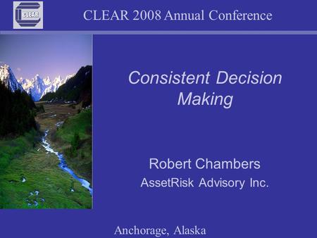 CLEAR 2008 Annual Conference Anchorage, Alaska Consistent Decision Making Robert Chambers AssetRisk Advisory Inc.
