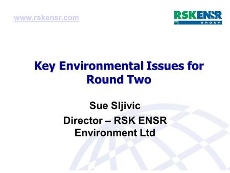 Key Environmental Issues for Round Two Sue Sljivic Director – RSK ENSR Environment Ltd www.rskensr.com.