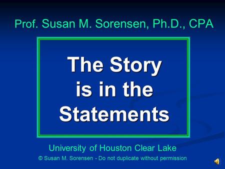 The Story is in the Statements Prof. Susan M. Sorensen, Ph.D., CPA University of Houston Clear Lake © Susan M. Sorensen - Do not duplicate without permission.