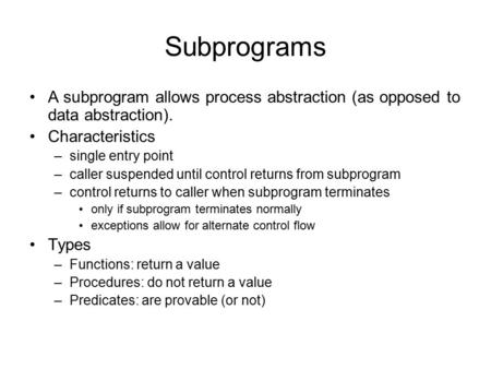 Subprograms A subprogram allows process abstraction (as opposed to data abstraction). Characteristics –single entry point –caller suspended until control.